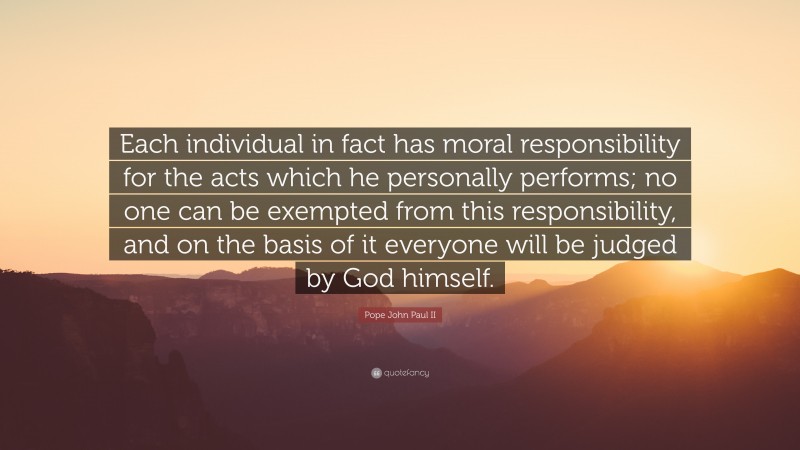 Pope John Paul II Quote: “Each individual in fact has moral responsibility for the acts which he personally performs; no one can be exempted from this responsibility, and on the basis of it everyone will be judged by God himself.”