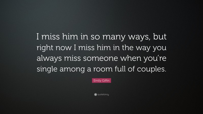 Emily Giffin Quote: “I miss him in so many ways, but right now I miss him in the way you always miss someone when you’re single among a room full of couples.”