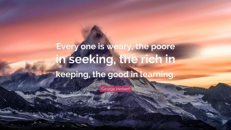 George Herbert Quote: “Every one is weary, the poore in seeking, the rich in keeping, the good in learning.”