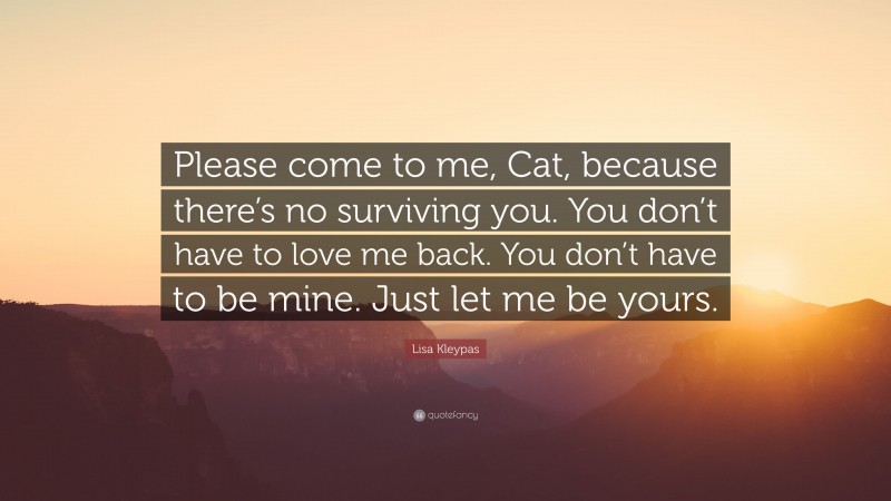 Lisa Kleypas Quote: “Please come to me, Cat, because there’s no surviving you. You don’t have to love me back. You don’t have to be mine. Just let me be yours.”