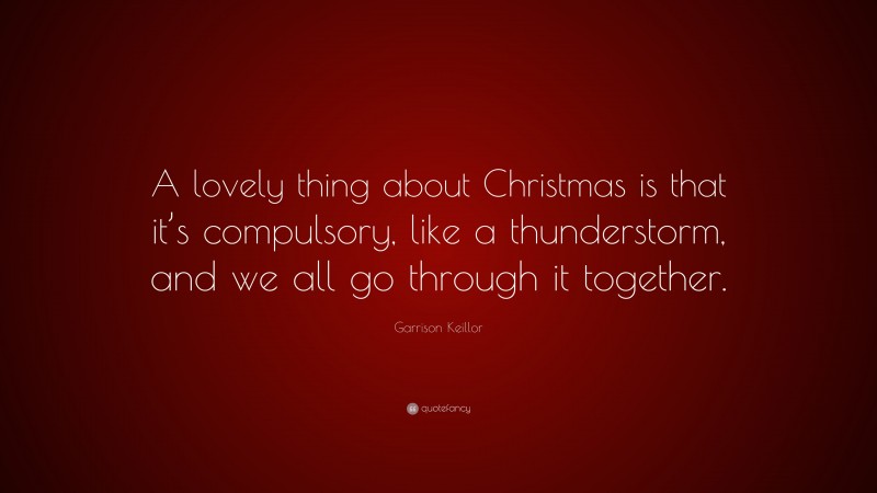 Garrison Keillor Quote: “A lovely thing about Christmas is that it’s compulsory, like a thunderstorm, and we all go through it together.”