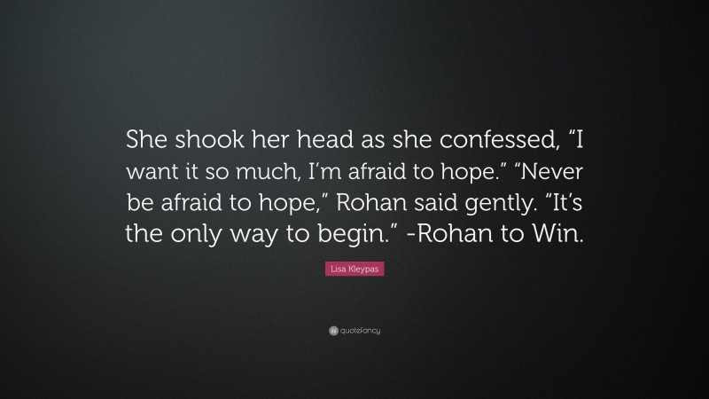 Lisa Kleypas Quote: “She shook her head as she confessed, “I want it so much, I’m afraid to hope.” “Never be afraid to hope,” Rohan said gently. “It’s the only way to begin.” -Rohan to Win.”