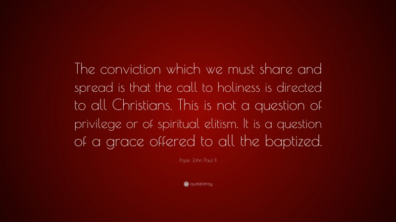 Pope John Paul II Quote: “The conviction which we must share and spread is that the call to holiness is directed to all Christians. This is not a question of privilege or of spiritual elitism. It is a question of a grace offered to all the baptized.”