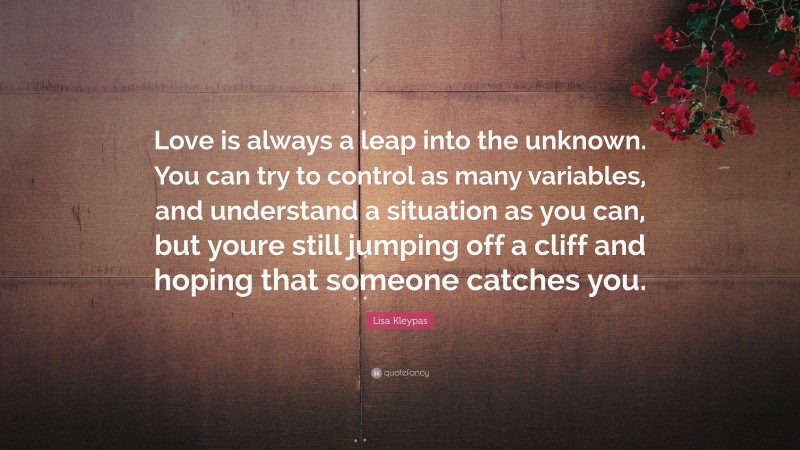 Lisa Kleypas Quote: “Love is always a leap into the unknown. You can try to control as many variables, and understand a situation as you can, but youre still jumping off a cliff and hoping that someone catches you.”