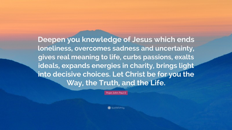 Pope John Paul II Quote: “Deepen you knowledge of Jesus which ends loneliness, overcomes sadness and uncertainty, gives real meaning to life, curbs passions, exalts ideals, expands energies in charity, brings light into decisive choices. Let Christ be for you the Way, the Truth, and the Life.”