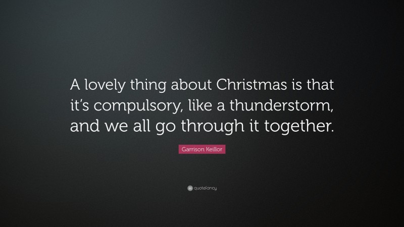 Garrison Keillor Quote: “A lovely thing about Christmas is that it’s compulsory, like a thunderstorm, and we all go through it together.”