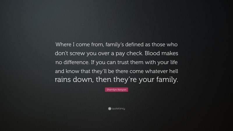 Sherrilyn Kenyon Quote: “Where I come from, family’s defined as those who don’t screw you over a pay check. Blood makes no difference. If you can trust them with your life and know that they’ll be there come whatever hell rains down, then they’re your family.”