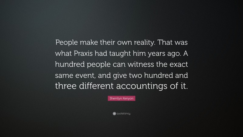 Sherrilyn Kenyon Quote: “People make their own reality. That was what Praxis had taught him years ago. A hundred people can witness the exact same event, and give two hundred and three different accountings of it.”