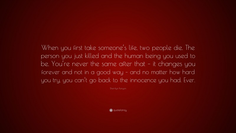 Sherrilyn Kenyon Quote: “When you first take someone’s life, two people die. The person you just killed and the human being you used to be. You’re never the same after that – it changes you forever and not in a good way – and no matter how hard you try, you can’t go back to the innocence you had. Ever.”