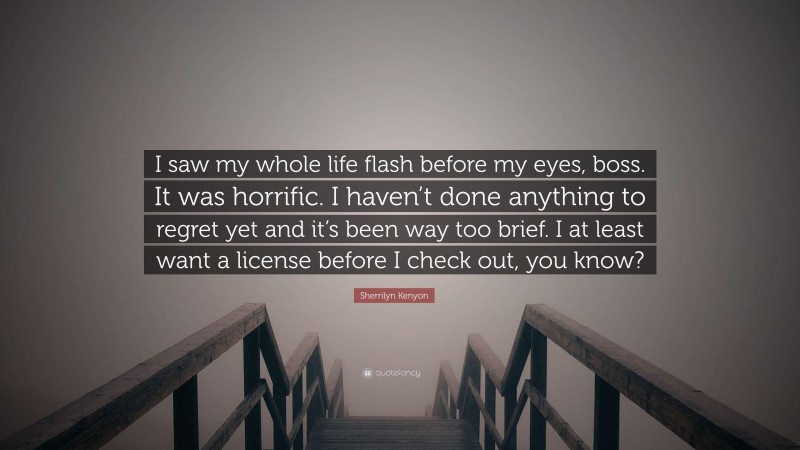 Sherrilyn Kenyon Quote: “I saw my whole life flash before my eyes, boss. It was horrific. I haven’t done anything to regret yet and it’s been way too brief. I at least want a license before I check out, you know?”