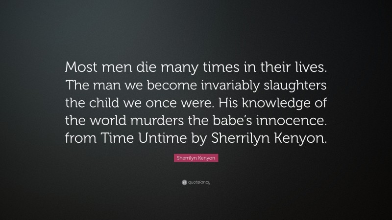 Sherrilyn Kenyon Quote: “Most men die many times in their lives. The man we become invariably slaughters the child we once were. His knowledge of the world murders the babe’s innocence. from Time Untime by Sherrilyn Kenyon.”
