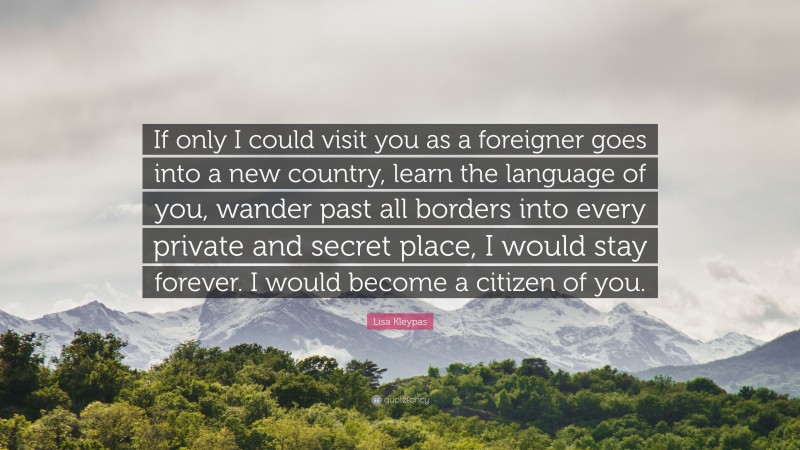 Lisa Kleypas Quote: “If only I could visit you as a foreigner goes into a new country, learn the language of you, wander past all borders into every private and secret place, I would stay forever. I would become a citizen of you.”