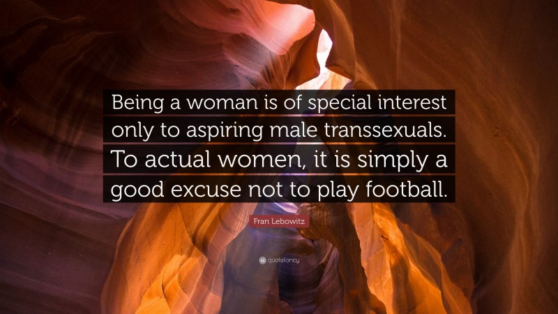 Fran Lebowitz Quote: “Being a woman is of special interest only to aspiring male transsexuals. To actual women, it is simply a good excuse not to play football.”