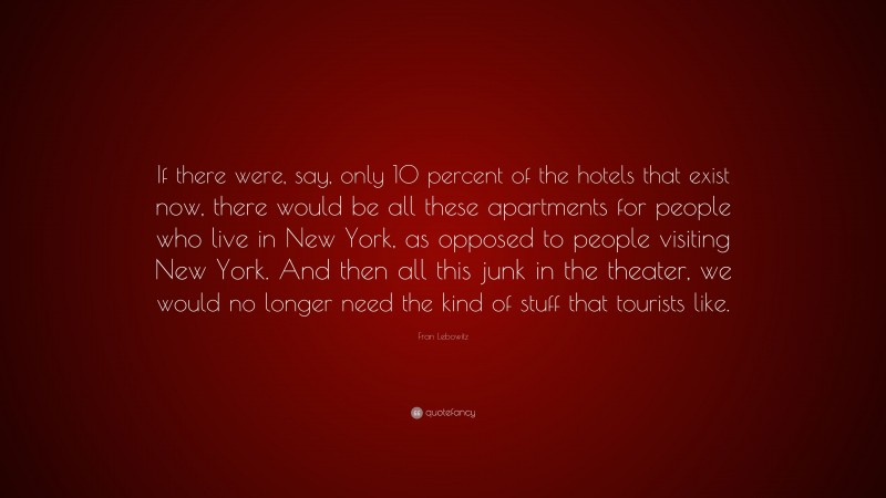 Fran Lebowitz Quote: “If there were, say, only 10 percent of the hotels that exist now, there would be all these apartments for people who live in New York, as opposed to people visiting New York. And then all this junk in the theater, we would no longer need the kind of stuff that tourists like.”