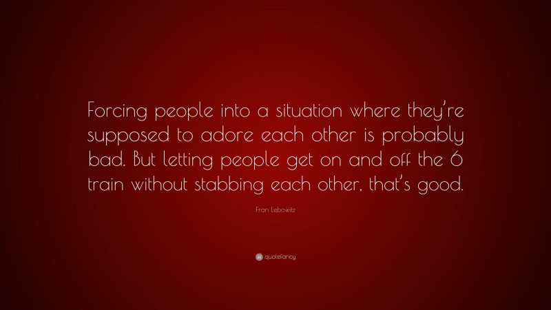 Fran Lebowitz Quote: “Forcing people into a situation where they’re supposed to adore each other is probably bad. But letting people get on and off the 6 train without stabbing each other, that’s good.”