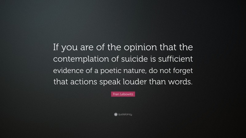 Fran Lebowitz Quote: “If you are of the opinion that the contemplation of suicide is sufficient evidence of a poetic nature, do not forget that actions speak louder than words.”