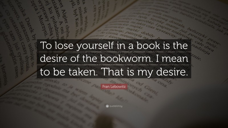 Fran Lebowitz Quote: “To lose yourself in a book is the desire of the bookworm. I mean to be taken. That is my desire.”