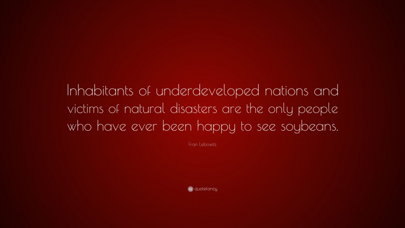 Fran Lebowitz Quote: “Inhabitants of underdeveloped nations and victims of natural disasters are the only people who have ever been happy to see soybeans.”