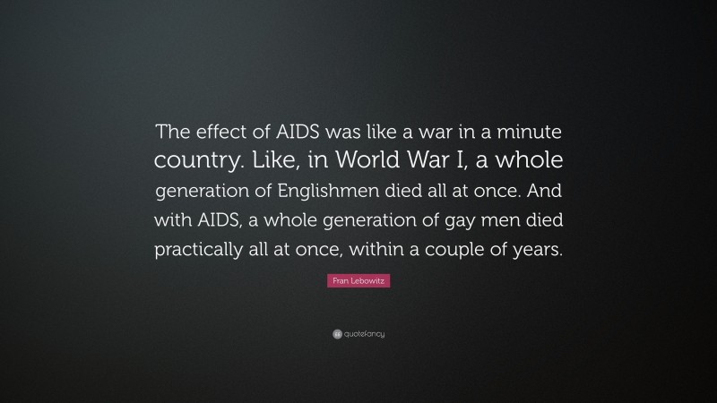 Fran Lebowitz Quote: “The effect of AIDS was like a war in a minute country. Like, in World War I, a whole generation of Englishmen died all at once. And with AIDS, a whole generation of gay men died practically all at once, within a couple of years.”