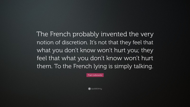 Fran Lebowitz Quote: “The French probably invented the very notion of discretion. It’s not that they feel that what you don’t know won’t hurt you; they feel that what you don’t know won’t hurt them. To the French lying is simply talking.”