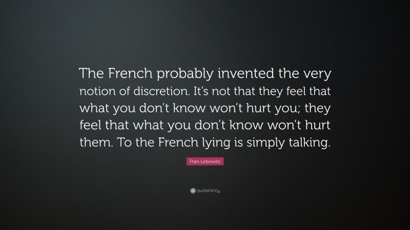 Fran Lebowitz Quote: “The French probably invented the very notion of discretion. It’s not that they feel that what you don’t know won’t hurt you; they feel that what you don’t know won’t hurt them. To the French lying is simply talking.”