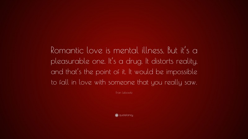 Fran Lebowitz Quote: “Romantic love is mental illness. But it’s a pleasurable one. It’s a drug. It distorts reality, and that’s the point of it. It would be impossible to fall in love with someone that you really saw.”