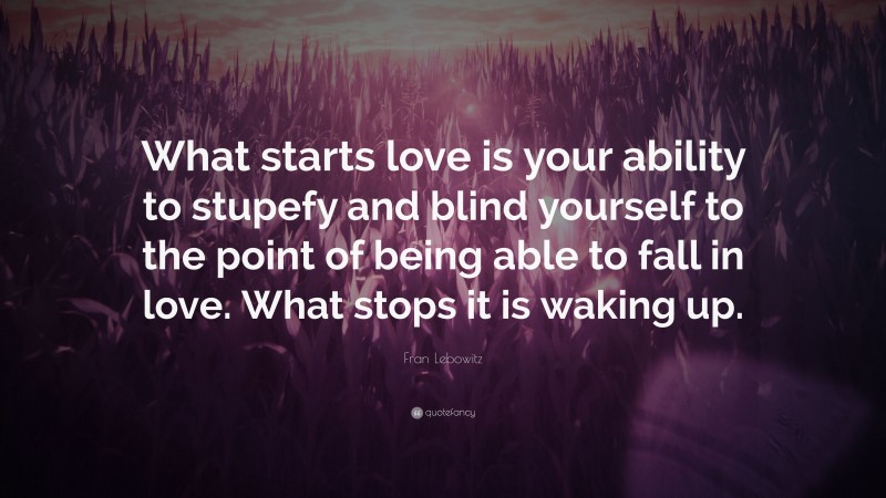 Fran Lebowitz Quote: “What starts love is your ability to stupefy and blind yourself to the point of being able to fall in love. What stops it is waking up.”