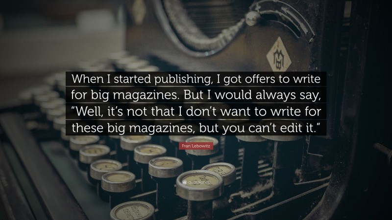 Fran Lebowitz Quote: “When I started publishing, I got offers to write for big magazines. But I would always say, “Well, it’s not that I don’t want to write for these big magazines, but you can’t edit it.””