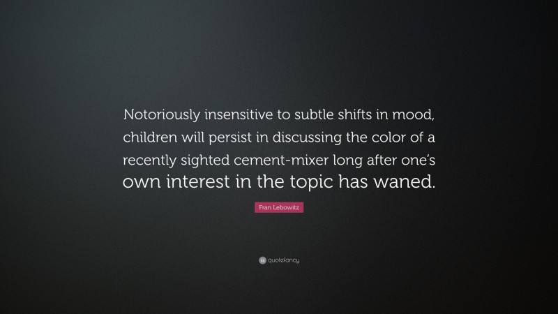 Fran Lebowitz Quote: “Notoriously insensitive to subtle shifts in mood, children will persist in discussing the color of a recently sighted cement-mixer long after one’s own interest in the topic has waned.”