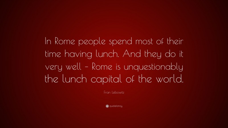 Fran Lebowitz Quote: “In Rome people spend most of their time having lunch. And they do it very well – Rome is unquestionably the lunch capital of the world.”