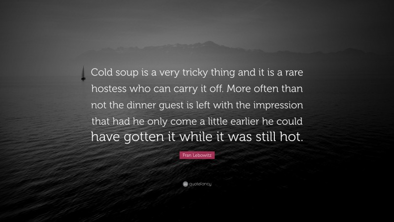 Fran Lebowitz Quote: “Cold soup is a very tricky thing and it is a rare hostess who can carry it off. More often than not the dinner guest is left with the impression that had he only come a little earlier he could have gotten it while it was still hot.”