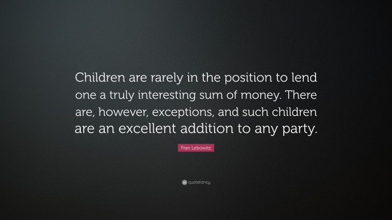Fran Lebowitz Quote: “Children are rarely in the position to lend one a truly interesting sum of money. There are, however, exceptions, and such children are an excellent addition to any party.”