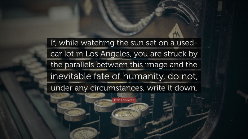 Fran Lebowitz Quote: “If, while watching the sun set on a used-car lot in Los Angeles, you are struck by the parallels between this image and the inevitable fate of humanity, do not, under any circumstances, write it down.”