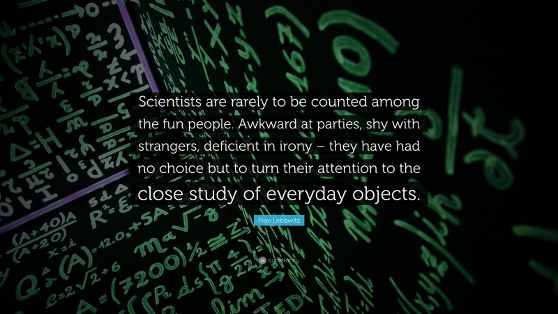 Fran Lebowitz Quote: “Scientists are rarely to be counted among the fun people. Awkward at parties, shy with strangers, deficient in irony – they have had no choice but to turn their attention to the close study of everyday objects.”