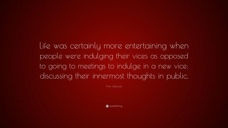 Fran Lebowitz Quote: “Life was certainly more entertaining when people were indulging their vices as opposed to going to meetings to indulge in a new vice: discussing their innermost thoughts in public.”