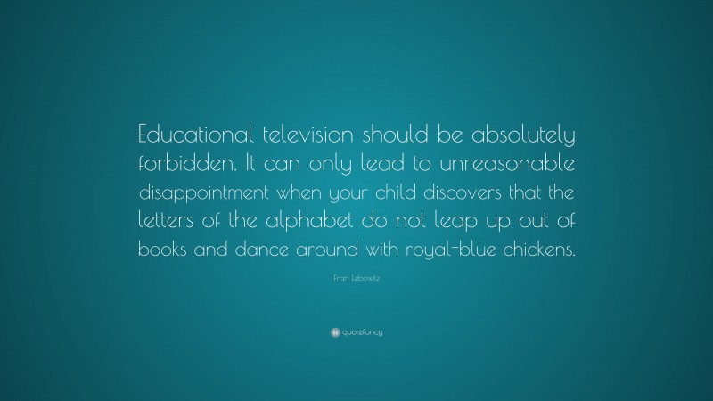 Fran Lebowitz Quote: “Educational television should be absolutely forbidden. It can only lead to unreasonable disappointment when your child discovers that the letters of the alphabet do not leap up out of books and dance around with royal-blue chickens.”