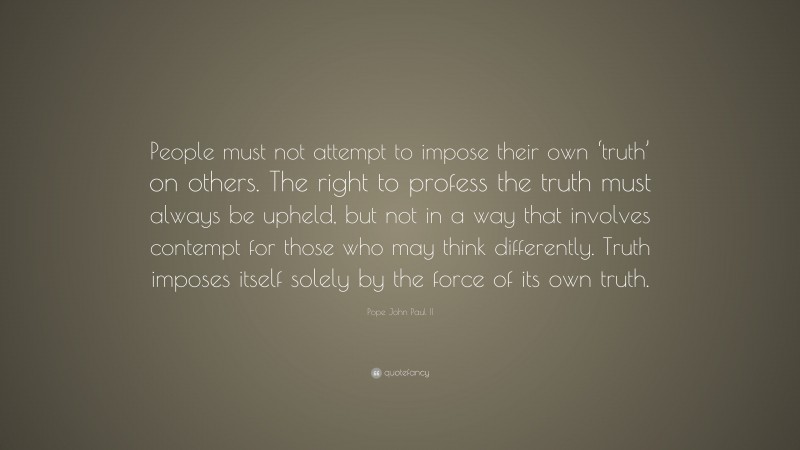 Pope John Paul II Quote: “People must not attempt to impose their own ‘truth’ on others. The right to profess the truth must always be upheld, but not in a way that involves contempt for those who may think differently. Truth imposes itself solely by the force of its own truth.”