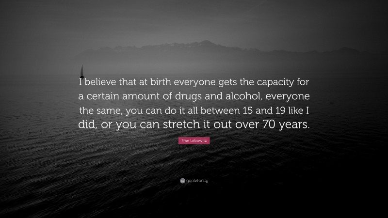Fran Lebowitz Quote: “I believe that at birth everyone gets the capacity for a certain amount of drugs and alcohol, everyone the same, you can do it all between 15 and 19 like I did, or you can stretch it out over 70 years.”