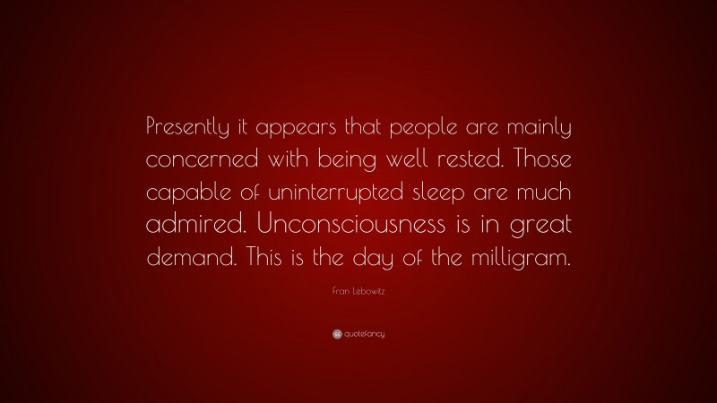 Fran Lebowitz Quote: “Presently it appears that people are mainly concerned with being well rested. Those capable of uninterrupted sleep are much admired. Unconsciousness is in great demand. This is the day of the milligram.”