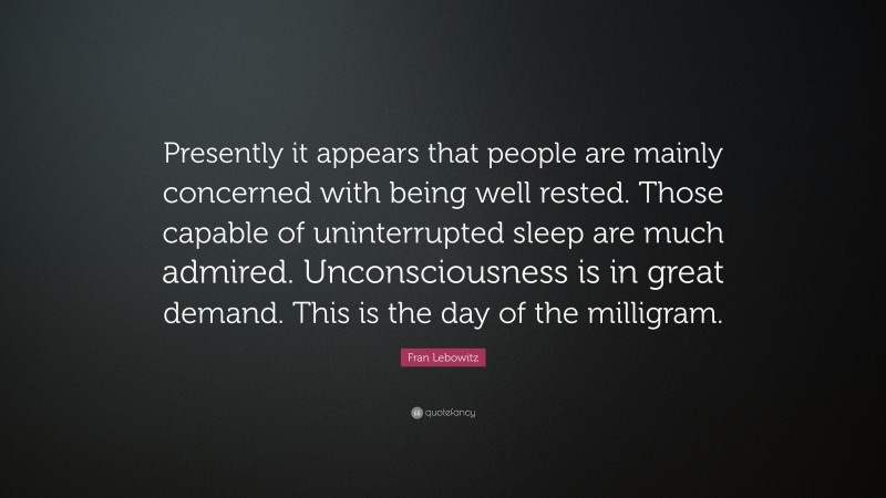 Fran Lebowitz Quote: “Presently it appears that people are mainly concerned with being well rested. Those capable of uninterrupted sleep are much admired. Unconsciousness is in great demand. This is the day of the milligram.”