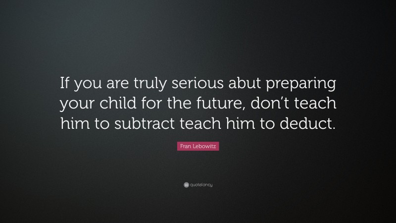 Fran Lebowitz Quote: “If you are truly serious abut preparing your child for the future, don’t teach him to subtract teach him to deduct.”