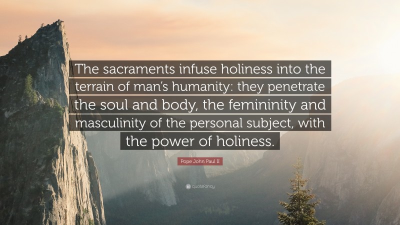 Pope John Paul II Quote: “The sacraments infuse holiness into the terrain of man’s humanity: they penetrate the soul and body, the femininity and masculinity of the personal subject, with the power of holiness.”