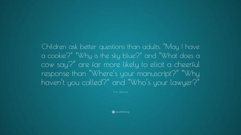 Fran Lebowitz Quote: “Children ask better questions than adults. “May I have a cookie?” “Why is the sky blue?” and “What does a cow say?” are far more likely to elicit a cheerful response than “Where’s your manuscript?” “Why haven’t you called?” and “Who’s your lawyer?””