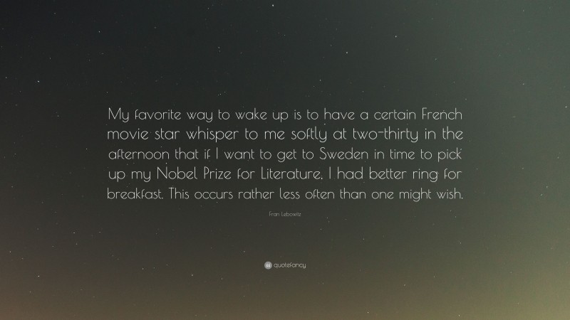 Fran Lebowitz Quote: “My favorite way to wake up is to have a certain French movie star whisper to me softly at two-thirty in the afternoon that if I want to get to Sweden in time to pick up my Nobel Prize for Literature, I had better ring for breakfast. This occurs rather less often than one might wish.”