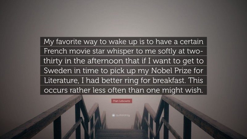 Fran Lebowitz Quote: “My favorite way to wake up is to have a certain French movie star whisper to me softly at two-thirty in the afternoon that if I want to get to Sweden in time to pick up my Nobel Prize for Literature, I had better ring for breakfast. This occurs rather less often than one might wish.”