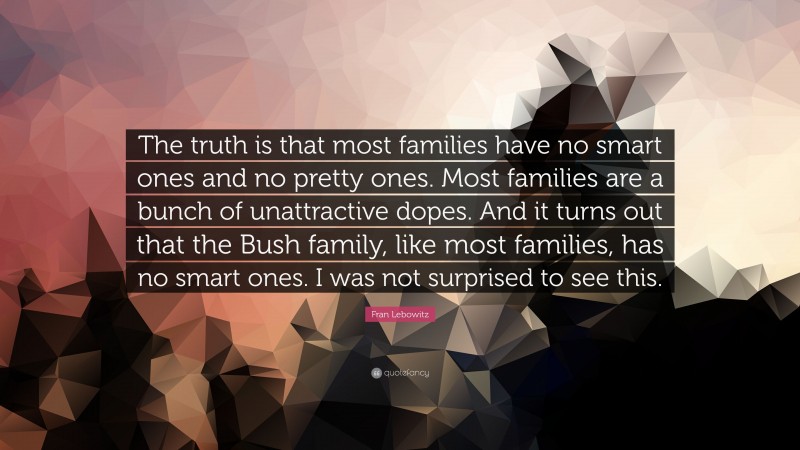 Fran Lebowitz Quote: “The truth is that most families have no smart ones and no pretty ones. Most families are a bunch of unattractive dopes. And it turns out that the Bush family, like most families, has no smart ones. I was not surprised to see this.”