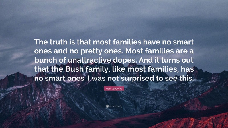 Fran Lebowitz Quote: “The truth is that most families have no smart ones and no pretty ones. Most families are a bunch of unattractive dopes. And it turns out that the Bush family, like most families, has no smart ones. I was not surprised to see this.”
