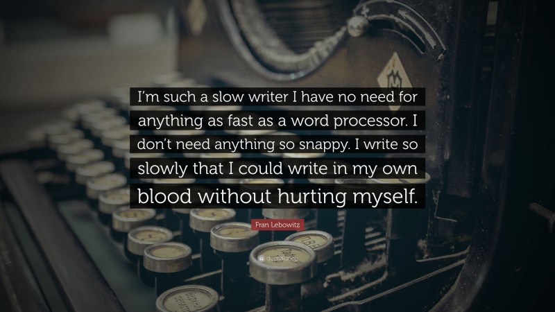 Fran Lebowitz Quote: “I’m such a slow writer I have no need for anything as fast as a word processor. I don’t need anything so snappy. I write so slowly that I could write in my own blood without hurting myself.”