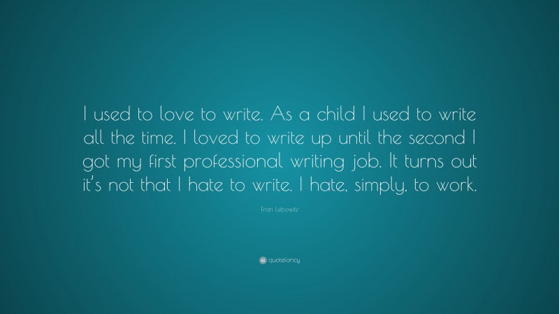 Fran Lebowitz Quote: “I used to love to write. As a child I used to write all the time. I loved to write up until the second I got my first professional writing job. It turns out it’s not that I hate to write. I hate, simply, to work.”