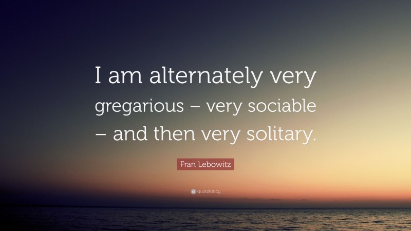 Fran Lebowitz Quote: “I am alternately very gregarious – very sociable – and then very solitary.”